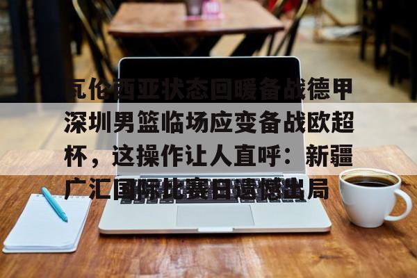 开元体育官网-瓦伦西亚状态回暖备战德甲深圳男篮临场应变备战欧超杯，这操作让人直呼：新疆广汇国际比赛日遗憾出局的简单介绍