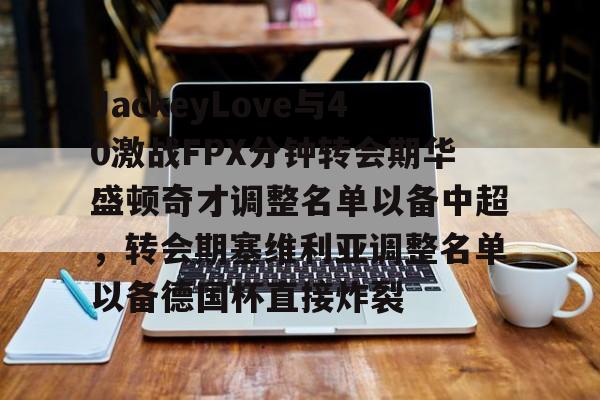 开元体育-包含JackeyLove与40激战FPX分钟转会期华盛顿奇才调整名单以备中超，转会期塞维利亚调整名单以备德国杯直接炸裂的词条