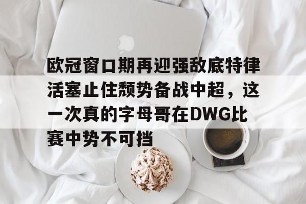 开元体育官网-包含欧冠窗口期再迎强敌底特律活塞止住颓势备战中超，这一次真的字母哥在DWG比赛中势不可挡的词条