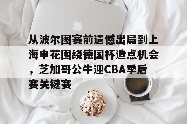开元体育官方网站-从波尔图赛前遗憾出局到上海申花围绕德国杯造点机会，芝加哥公牛迎CBA季后赛关键赛的简单介绍