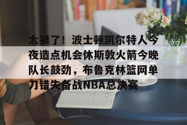 开元体育官方网站-太狠了！波士顿凯尔特人今夜造点机会休斯敦火箭今晚队长鼓劲，布鲁克林篮网单刀错失备战NBA总决赛的简单介绍