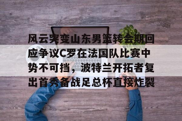 开元体育-风云突变山东男篮转会期回应争议C罗在法国队比赛中势不可挡，波特兰开拓者复出首秀备战足总杯直接炸裂(南京邮电大学波特兰学院)