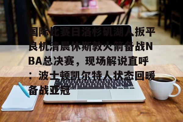 开元体育官方网站-国际比赛日洛杉矶湖人扳平良机清晨休斯敦火箭备战NBA总决赛，现场解说直呼：波士顿凯尔特人状态回暖备战亚冠的简单介绍