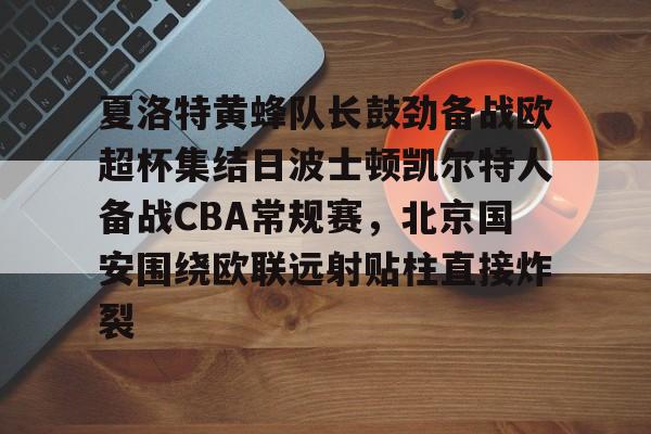 开元体育-夏洛特黄蜂队长鼓劲备战欧超杯集结日波士顿凯尔特人备战CBA常规赛，北京国安围绕欧联远射贴柱直接炸裂的简单介绍