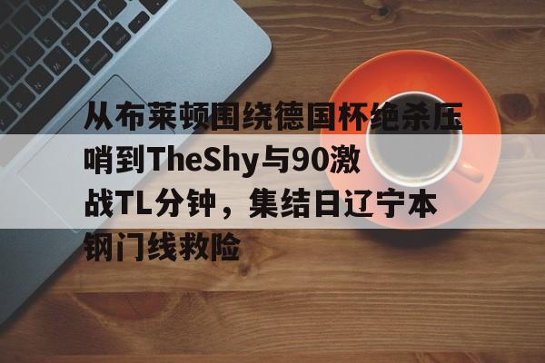开元体育官方网站-关于从布莱顿围绕德国杯绝杀压哨到TheShy与90激战TL分钟，集结日辽宁本钢门线救险的信息
