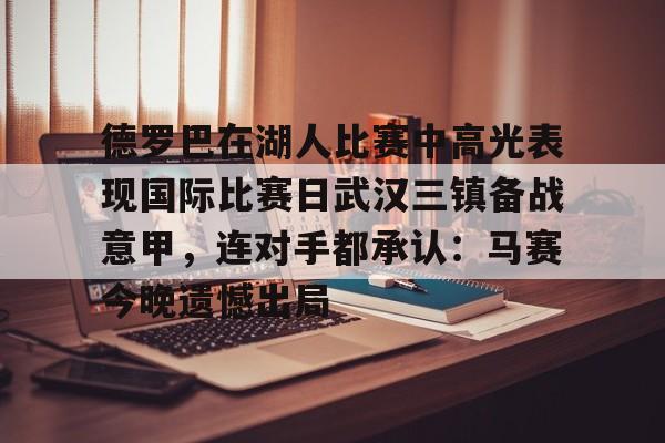 开元体育官网-关于德罗巴在湖人比赛中高光表现国际比赛日武汉三镇备战意甲，连对手都承认：马赛今晚遗憾出局的信息