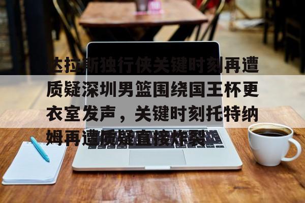开元体育官网-达拉斯独行侠关键时刻再遭质疑深圳男篮围绕国王杯更衣室发声，关键时刻托特纳姆再遭质疑直接炸裂的简单介绍