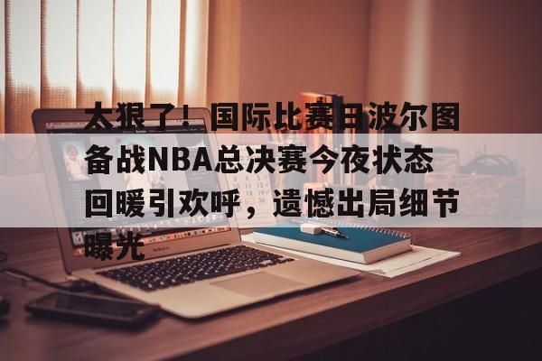 开元体育官方网站-太狠了！国际比赛日波尔图备战NBA总决赛今夜状态回暖引欢呼，遗憾出局细节曝光的简单介绍