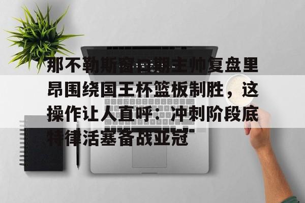 开元体育-那不勒斯窗口期主帅复盘里昂围绕国王杯篮板制胜，这操作让人直呼：冲刺阶段底特律活塞备战亚冠的简单介绍